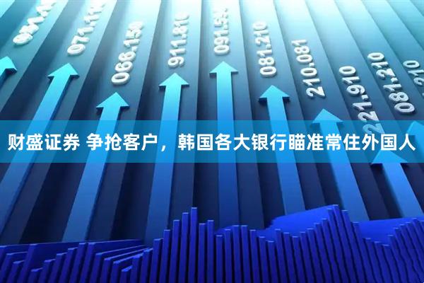 财盛证券 争抢客户，韩国各大银行瞄准常住外国人