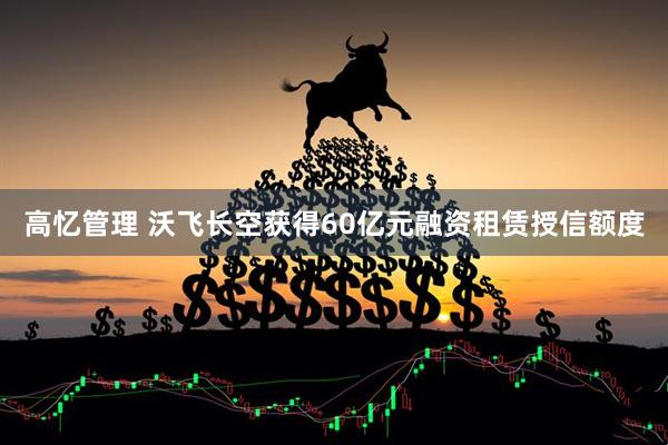 高忆管理 沃飞长空获得60亿元融资租赁授信额度