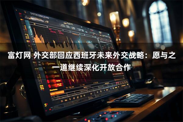 富灯网 外交部回应西班牙未来外交战略：愿与之一道继续深化开放合作