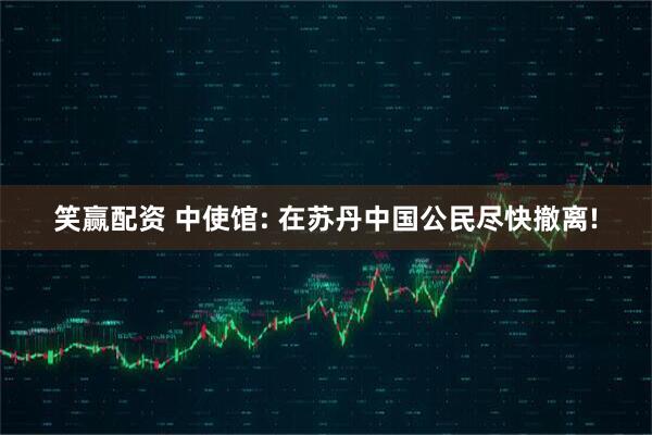 笑赢配资 中使馆: 在苏丹中国公民尽快撤离!