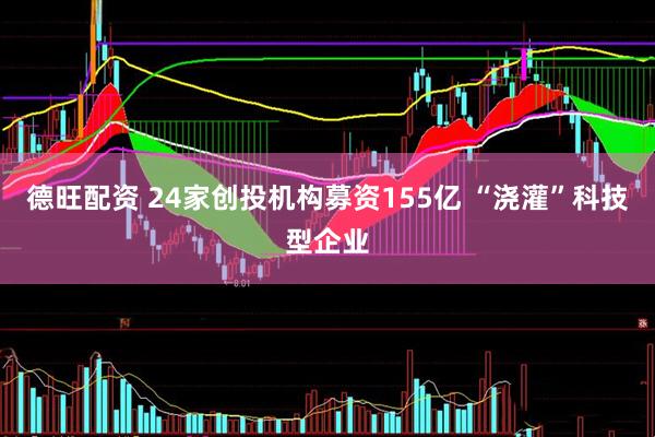 德旺配资 24家创投机构募资155亿 “浇灌”科技型企业
