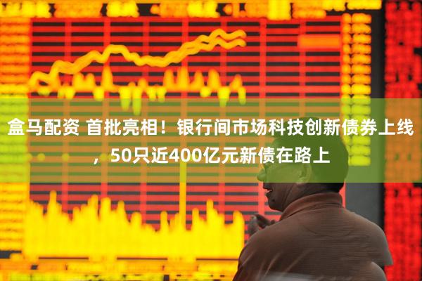盒马配资 首批亮相！银行间市场科技创新债券上线，50只近400亿元新债在路上