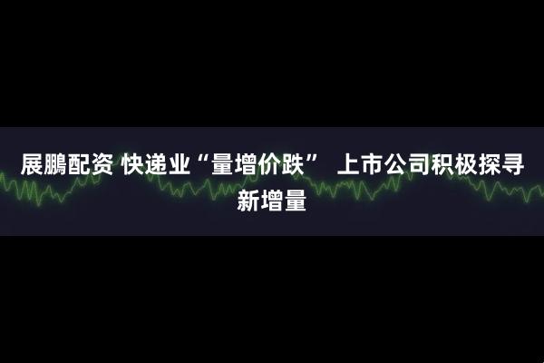 展鵬配资 快递业“量增价跌”  上市公司积极探寻新增量