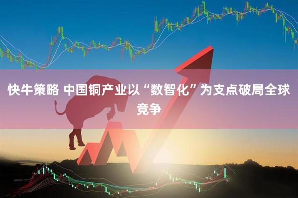 快牛策略 中国铜产业以“数智化”为支点破局全球竞争