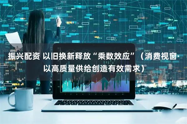 振兴配资 以旧换新释放“乘数效应”（消费视窗·以高质量供给创造有效需求）