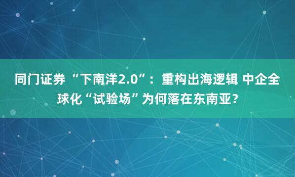 同门证券 “下南洋2.0”：重构出海逻辑 中企全球化“试验场”为何落在东南亚？