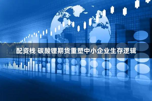 配资栈 碳酸锂期货重塑中小企业生存逻辑