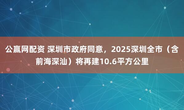 公赢网配资 深圳市政府同意，2025深圳全市（含前海深汕）将再建10.6平方公里