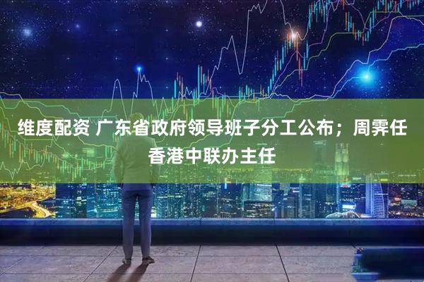 维度配资 广东省政府领导班子分工公布；周霁任香港中联办主任