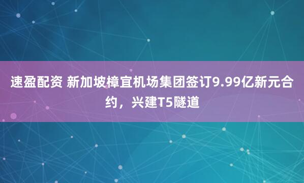 速盈配资 新加坡樟宜机场集团签订9.99亿新元合约，兴建T5隧道