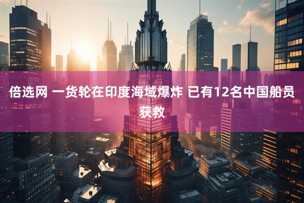 倍选网 一货轮在印度海域爆炸 已有12名中国船员获救