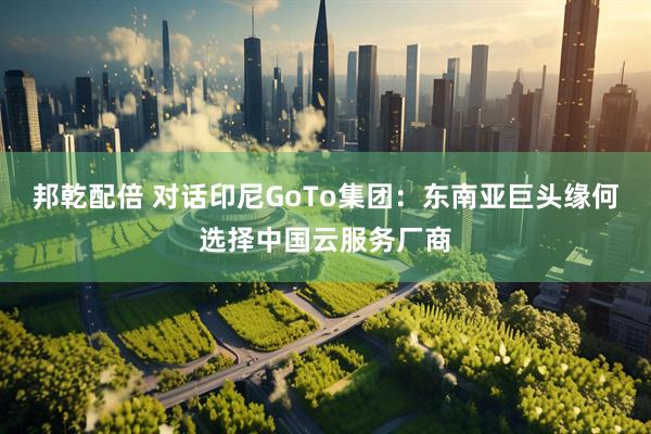 邦乾配倍 对话印尼GoTo集团：东南亚巨头缘何选择中国云服务厂商