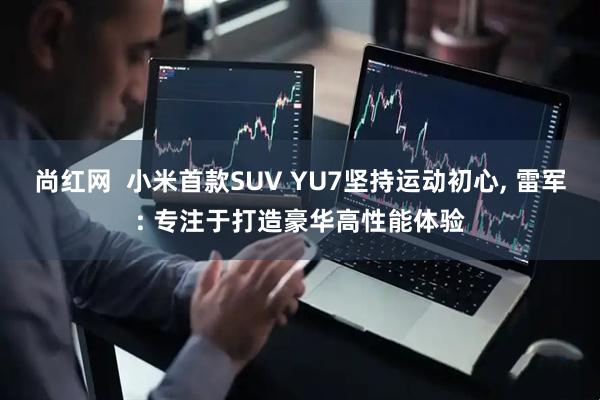 尚红网  小米首款SUV YU7坚持运动初心, 雷军: 专注于打造豪华高性能体验