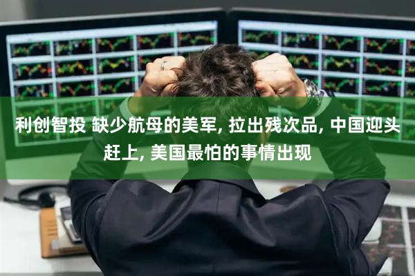 利创智投 缺少航母的美军, 拉出残次品, 中国迎头赶上, 美国最怕的事情出现