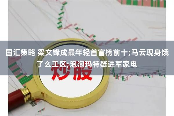 国汇策略 梁文锋成最年轻首富榜前十;马云现身饿了么工区;泡泡玛特疑进军家电