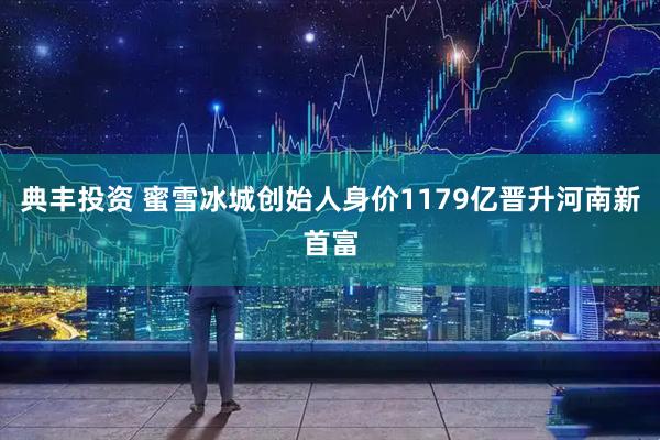 典丰投资 蜜雪冰城创始人身价1179亿晋升河南新首富