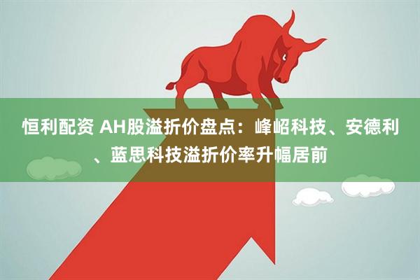 恒利配资 AH股溢折价盘点：峰岹科技、安德利、蓝思科技溢折价率升幅居前