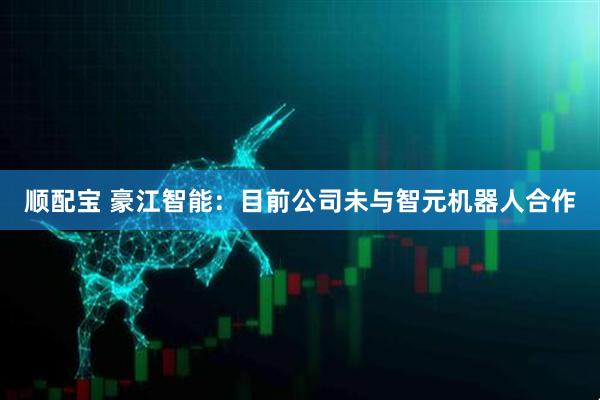 顺配宝 豪江智能：目前公司未与智元机器人合作