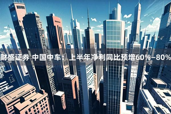 财盛证券 中国中车：上半年净利同比预增60%—80%