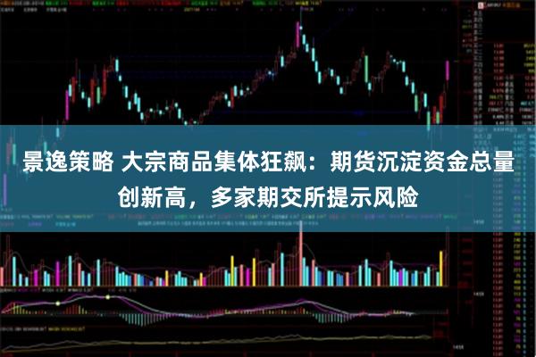 景逸策略 大宗商品集体狂飙：期货沉淀资金总量创新高，多家期交所提示风险