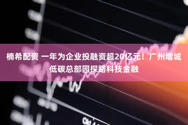 楠希配资 一年为企业投融资超20亿元！广州增城低碳总部园探路科技金融