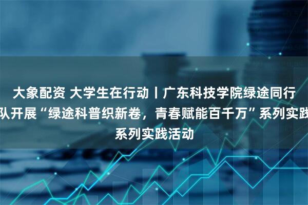 大象配资 大学生在行动丨广东科技学院绿途同行突击队开展“绿途科普织新卷，青春赋能百千万”系列实践活动