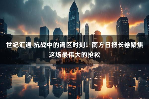 世纪汇通 抗战中的湾区时刻！南方日报长卷聚焦这场最伟大的抢救