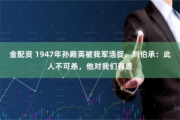 金配资 1947年孙殿英被我军活捉，刘伯承：此人不可杀，他对我们有恩