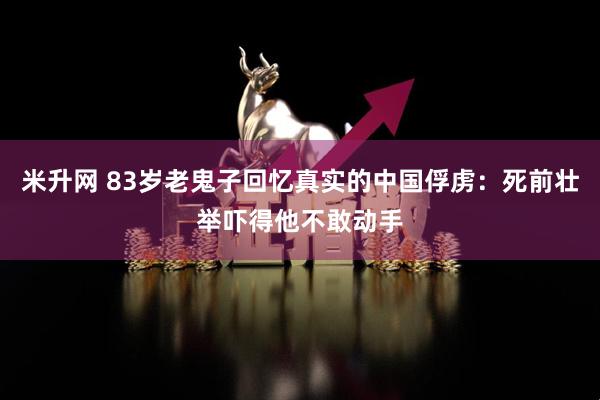 米升网 83岁老鬼子回忆真实的中国俘虏：死前壮举吓得他不敢动手