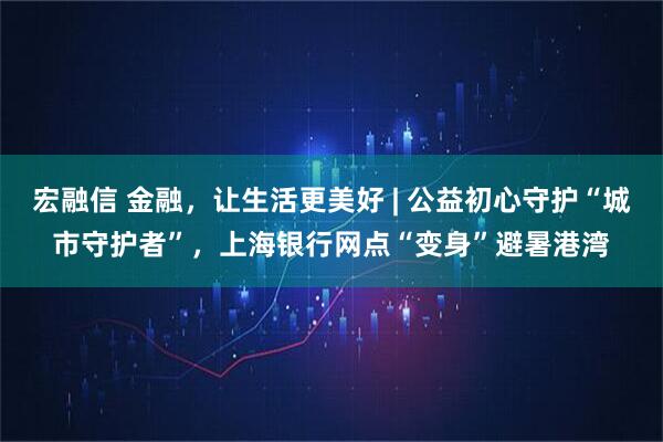 宏融信 金融，让生活更美好 | 公益初心守护“城市守护者”，上海银行网点“变身”避暑港湾