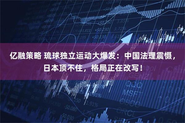 亿融策略 琉球独立运动大爆发：中国法理震慑，日本顶不住，格局正在改写！