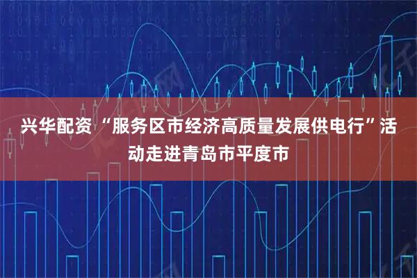 兴华配资 “服务区市经济高质量发展供电行”活动走进青岛市平度市