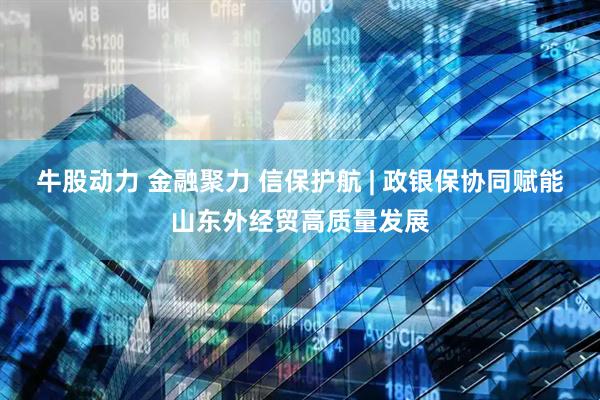 牛股动力 金融聚力 信保护航 | 政银保协同赋能山东外经贸高质量发展