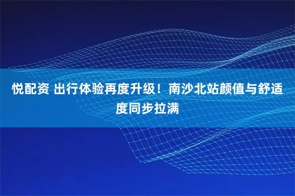 悦配资 出行体验再度升级！南沙北站颜值与舒适度同步拉满