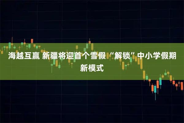 海越互赢 新疆将迎首个雪假 “解锁”中小学假期新模式