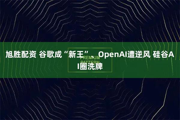 旭胜配资 谷歌成“新王”、OpenAI遭逆风 硅谷AI圈洗牌