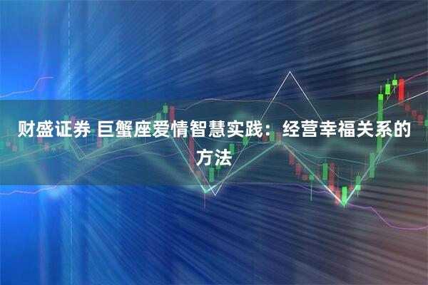 财盛证券 巨蟹座爱情智慧实践:经营幸福关系的方法