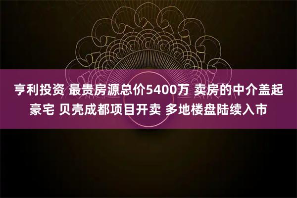 亨利投资 最贵房源总价5400万 卖房的中介盖起豪宅 贝壳成都项目开卖 多地楼盘陆续入市