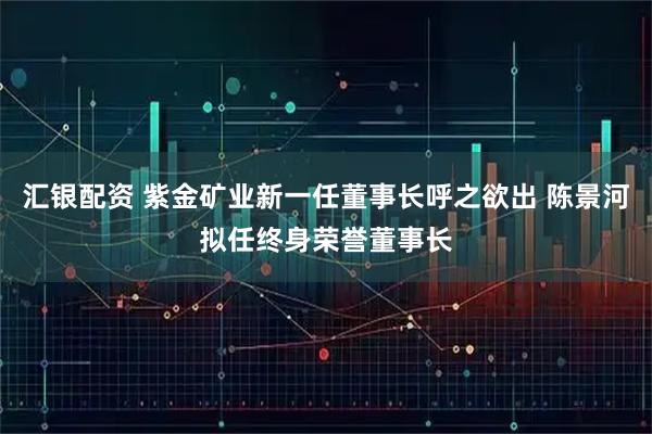 汇银配资 紫金矿业新一任董事长呼之欲出 陈景河拟任终身荣誉董事长