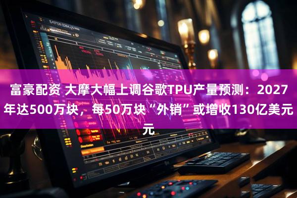 富豪配资 大摩大幅上调谷歌TPU产量预测:2027年达500万块,每50万块“外销”或增收130亿美元