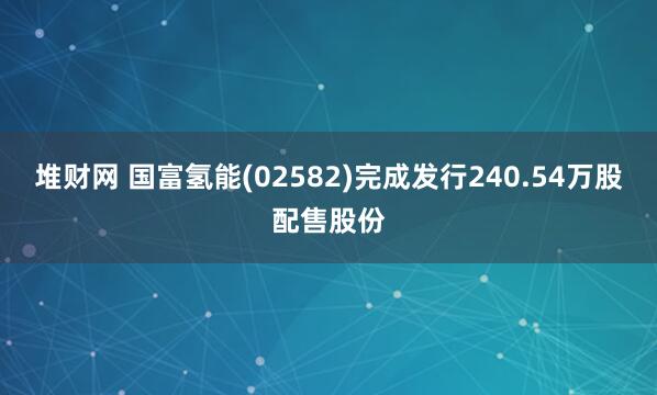 堆财网 国富氢能(02582)完成发行240.54万股配售股份