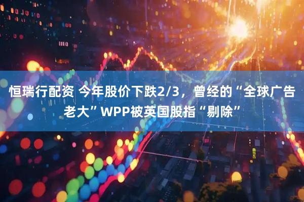 恒瑞行配资 今年股价下跌2/3，曾经的“全球广告老大”WPP被英国股指“剔除”