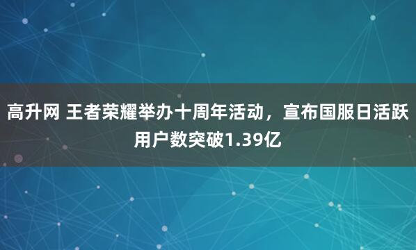 高升网 王者荣耀举办十周年活动，宣布国服日活跃用户数突破1.39亿
