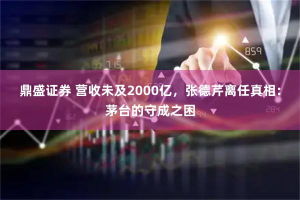 鼎盛证券 营收未及2000亿，张德芹离任真相：茅台的守成之困