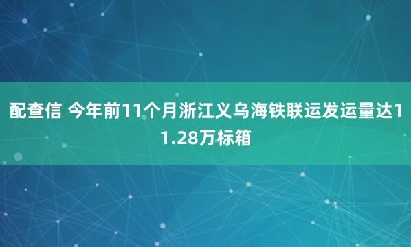 配查信 今年前11个月浙江义乌海铁联运发运量达11.28万标箱