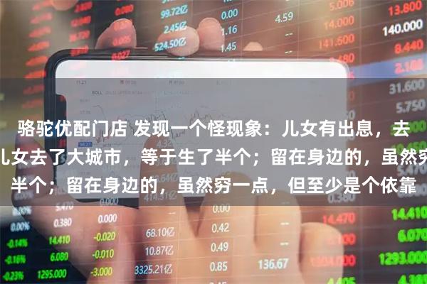 骆驼优配门店 发现一个怪现象：儿女有出息，去了国外，等于没有生；儿女去了大城市，等于生了半个；留在身边的，虽然穷一点，但至少是个依靠