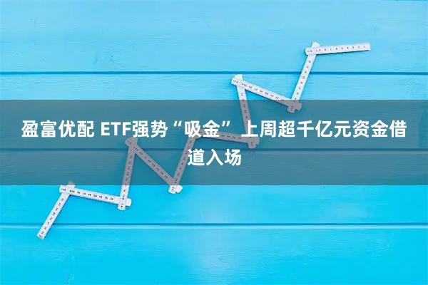 盈富优配 ETF强势“吸金” 上周超千亿元资金借道入场