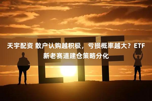 天宇配资 散户认购越积极，亏损概率越大？ETF新老赛道建仓策略分化
