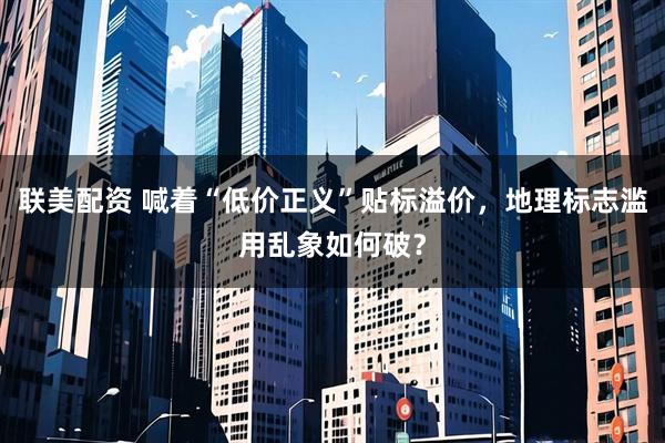 联美配资 喊着“低价正义”贴标溢价，地理标志滥用乱象如何破？