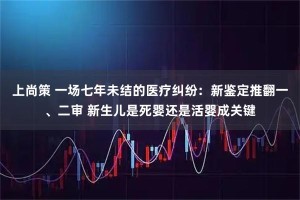 上尚策 一场七年未结的医疗纠纷：新鉴定推翻一、二审 新生儿是死婴还是活婴成关键